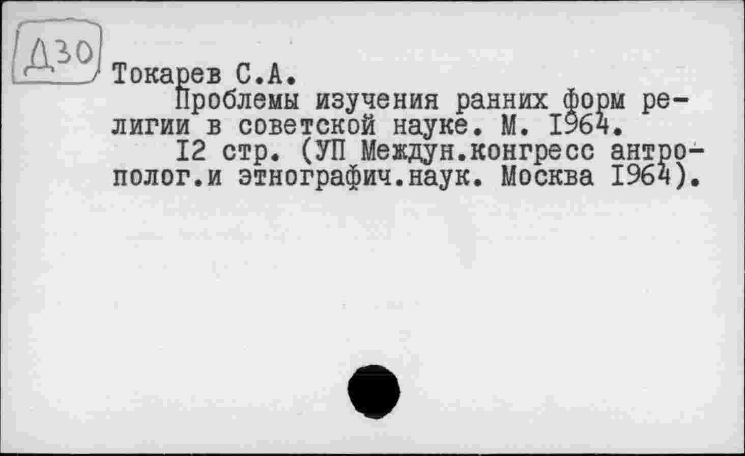 ﻿и
Токарев С.А.
Проблемы изучения ранних форм ре лигии в советской науке. М. 1964.
12 стр. (УП Междун.конгресс антро полог.и этнографии.наук. Москва 1964)